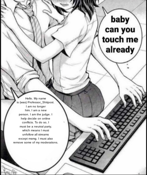 Babe can you touch me already | Hello. My name is (was) Professor_Shitpost. I am no longer him. I am a new person. I am the judge. I help decide on online conflicts. To do  | image tagged in babe can you touch me already | made w/ Imgflip meme maker