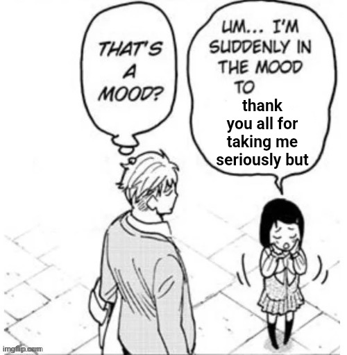 . | thank you all for taking me seriously but | image tagged in that's a mood | made w/ Imgflip meme maker