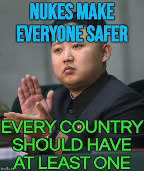 Nukes Make Everyone Safer; Every Country Should Have At Least One | NUKES MAKE
EVERYONE SAFER; EVERY COUNTRY
SHOULD HAVE
AT LEAST ONE | image tagged in kim jong un,world war 3,national security,nuclear bomb,nukes,nuclear war | made w/ Imgflip meme maker