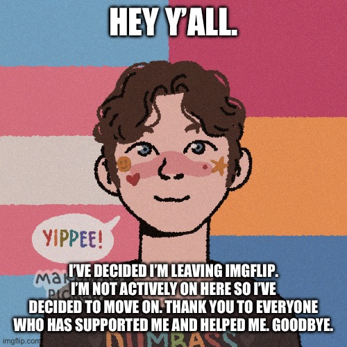 Bye, also I’m okay btw | HEY Y’ALL. I’VE DECIDED I’M LEAVING IMGFLIP. I’M NOT ACTIVELY ON HERE SO I’VE DECIDED TO MOVE ON. THANK YOU TO EVERYONE WHO HAS SUPPORTED ME AND HELPED ME. GOODBYE. | image tagged in goodbye | made w/ Imgflip meme maker