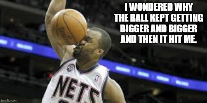 I wondered why the basketball was getting bigger. Then it hit me.  -  funny  - | I WONDERED WHY THE BALL KEPT GETTING BIGGER AND BIGGER AND THEN IT HIT ME. | image tagged in sports,basketball,fail,nba,funny,humor | made w/ Imgflip meme maker