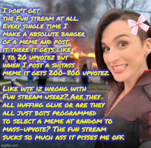 ALL of my most unfunny memes have been front page where as all of my actually good memez that I'm proud of get no appreciation. | I don't get the Fun stream at all. Every single time I make a absolute banger of a meme and post it there it gets like 1 to 20 upvotez but when I post a shitass meme it gets 200-800 upvotez. Like wtf iz wrong with Fun stream userz? Are they all huffing glue or are they all just bots programmed to select a meme at random to mass-upvote? The fun stream sucks so much ass it pisses me off. | image tagged in disaster girl stormfront edition | made w/ Imgflip meme maker