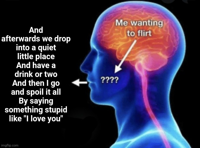 The goat | And afterwards we drop into a quiet little place
And have a drink or two
And then I go and spoil it all
By saying something stupid like "I love you" | image tagged in me wanting to flirt | made w/ Imgflip meme maker