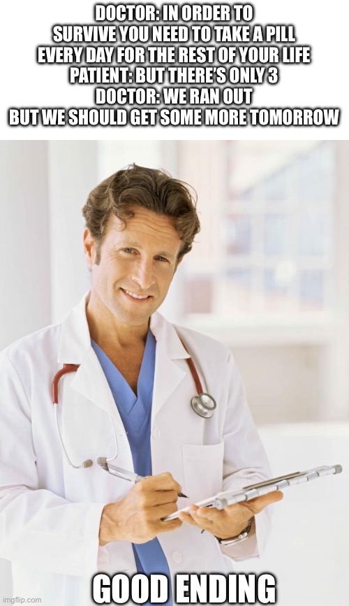 Good ending | DOCTOR: IN ORDER TO SURVIVE YOU NEED TO TAKE A PILL EVERY DAY FOR THE REST OF YOUR LIFE
PATIENT: BUT THERE’S ONLY 3
DOCTOR: WE RAN OUT BUT WE SHOULD GET SOME MORE TOMORROW; GOOD ENDING | image tagged in doctor | made w/ Imgflip meme maker