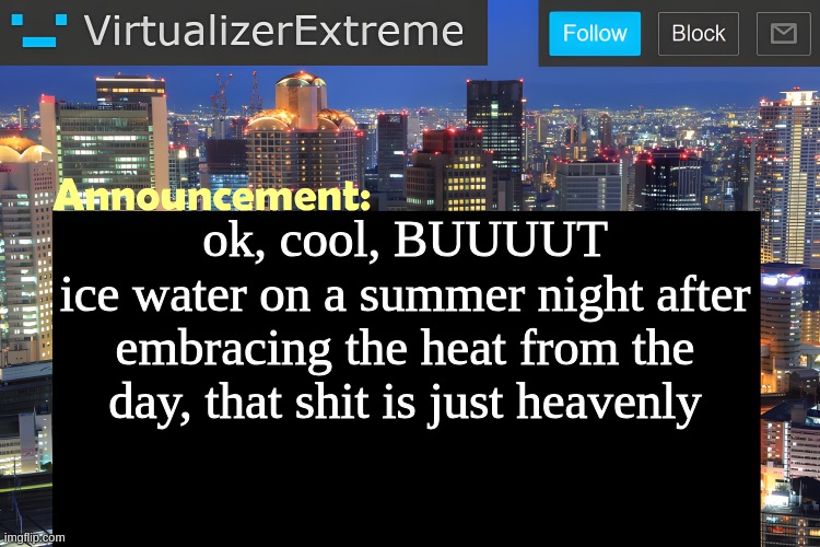 glup | ok, cool, BUUUUT
ice water on a summer night after embracing the heat from the day, that shit is just heavenly | image tagged in virtualizer announcement temp remastered | made w/ Imgflip meme maker