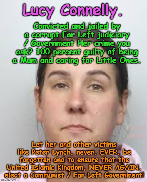 Let all the decent remember the horror of electing a Communist style / Far Left Government! | Lucy Connelly. Convicted and jailed by a corrupt Far Left judiciary / Government Her crime you ask? 100 percent guilty of being a Mum and caring for Little Ones. Let her and other victims like Peter Lynch, never, EVER, be forgotten and to ensure that the United Islamic Kingdom, NEVER AGAIN, elect a Communist / Far Left Government! Yarra Man | image tagged in lucy connelly,united islamic kingdom,labour woke,authoritarian autocratic,north korea china russia,iran afghanistan | made w/ Imgflip meme maker