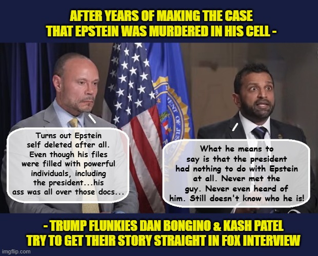 Today's FBI - Dumb and Dumber | AFTER YEARS OF MAKING THE CASE THAT EPSTEIN WAS MURDERED IN HIS CELL -; What he means to say is that the president had nothing to do with Epstein at all. Never met the guy. Never even heard of him. Still doesn't know who he is! Turns out Epstein self deleted after all. Even though his files were filled with powerful individuals, including the president...his ass was all over those docs... - TRUMP FLUNKIES DAN BONGINO & KASH PATEL TRY TO GET THEIR STORY STRAIGHT IN FOX INTERVIEW | image tagged in impeach trump,donald trump memes,fbi investigation,trump is a moron | made w/ Imgflip meme maker