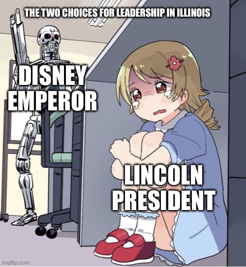 Anime Girl Hiding from Terminator | THE TWO CHOICES FOR LEADERSHIP IN ILLINOIS; DISNEY EMPEROR; LINCOLN PRESIDENT | image tagged in anime girl hiding from terminator | made w/ Imgflip meme maker
