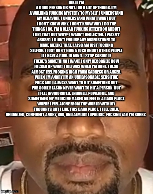 you don't have to read allat | IDK IF I'M A GOOD PERSON OR NOT. IDK A LOT OF THINGS. I'M A WALKING FUCKING MYSTERY TO MYSELF. I UNDERSTAND MY BEHAVIOR. I UNDERSTAND WHAT I WANT BUT I DON'T KNOW WHY. I DON'T KNOW WHY I DO THE THINGS I DO. I'M A CLEAR FUCKING ATTENTION ADDICT I GET THAT BUT WHY? I WASN'T NEGLECTED. I WASN'T ABUSED. I DIDN'T ENDURE ANY MISFORTUNES TO MAKE ME LIKE THAT. I ALSO AM JUST FUCKING SELFISH. I JUST DON'T GIVE A FUCK ABOUT OTHER PEOPLE IF I HAVE A GOAL IN MIND. I STOP CARING IF THERE'S SOMETHING I WANT. I ONLY RECOGNIZE HOW FUCKED UP WHAT I DID WAS WHEN I'M DONE. I ALSO ALMOST FEEL FUCKING HIGH FROM SADNESS OR ANGER. WHEN I'M ANGRY I'M AN UNREASONABLE SENSITIVE FUCK AND I ALWAYS WANT TO HIT SOMETHING BUT FOR SOME REASON NEVER WANT TO HIT A PERSON, BUT I FEEL INVIGORATED. ENGAGED. POWERFUL. AND SOMETIMES MY MEDICINE MAKES ME FEEL IN A DARK PLACE WHERE I FEEL ALONE FROM THE WORLD WITH MY THOUGHTS BUT I LIKE THIS DARK PLACE. I FEEL COLD, ORGANIZED, CONFIDENT, ANGRY, SAD, AND ALMOST EUPHORIC. FUCKING YAP. I'M SORRY. | image tagged in kanye west stare | made w/ Imgflip meme maker