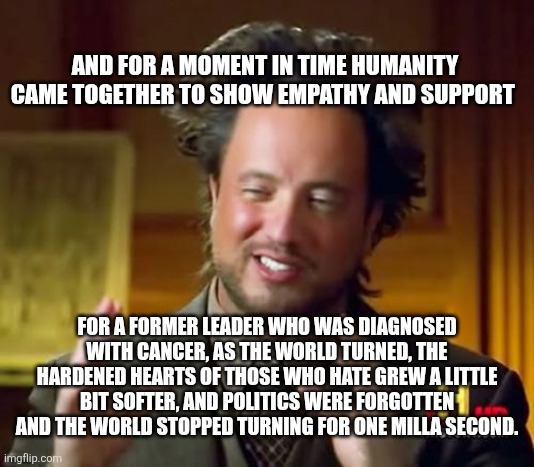 Ancient Aliens Meme | AND FOR A MOMENT IN TIME HUMANITY CAME TOGETHER TO SHOW EMPATHY AND SUPPORT; FOR A FORMER LEADER WHO WAS DIAGNOSED WITH CANCER, AS THE WORLD TURNED, THE HARDENED HEARTS OF THOSE WHO HATE GREW A LITTLE BIT SOFTER, AND POLITICS WERE FORGOTTEN AND THE WORLD STOPPED TURNING FOR ONE MILLA SECOND. | image tagged in memes,ancient aliens | made w/ Imgflip meme maker