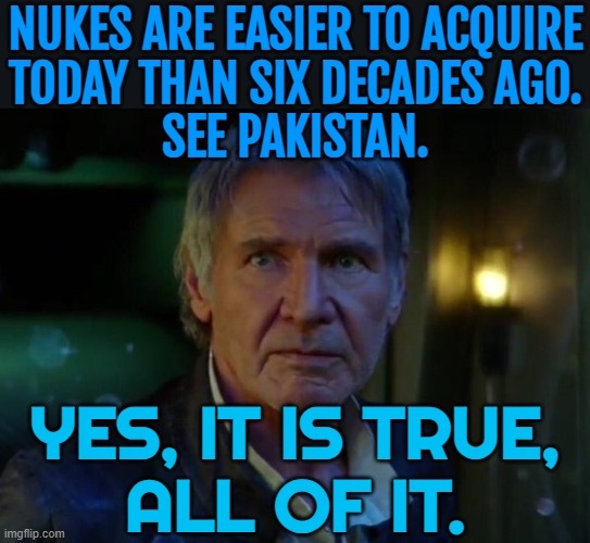 Nukes Are Easier To Acquire Today Than Six Decades Ago. See Pakistan. Yes, It Is True, All Of It. | NUKES ARE EASIER TO ACQUIRE
TODAY THAN SIX DECADES AGO.
SEE PAKISTAN. YES, IT IS TRUE,
ALL OF IT. | image tagged in it's true all of it,nukes,pakistan,nuclear war,world war 3,nuclear bomb | made w/ Imgflip meme maker
