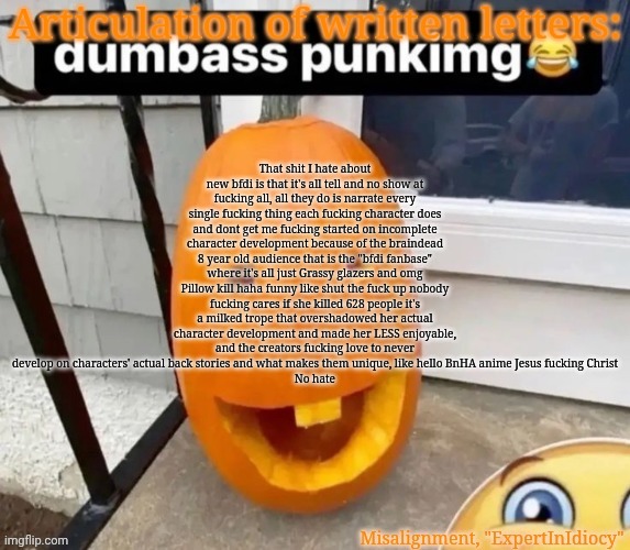 love you guys gn | That shit I hate about new bfdi is that it's all tell and no show at fucking all, all they do is narrate every single fucking thing each fucking character does and dont get me fucking started on incomplete character development because of the braindead 8 year old audience that is the "bfdi fanbase" where it's all just Grassy glazers and omg Pillow kill haha funny like shut the fuck up nobody fucking cares if she killed 628 people it's a milked trope that overshadowed her actual character development and made her LESS enjoyable, and the creators fucking love to never develop on characters' actual back stories and what makes them unique, like hello BnHA anime Jesus fucking Christ
No hate | image tagged in misalignment announcement template,holy fucking yap fest | made w/ Imgflip meme maker