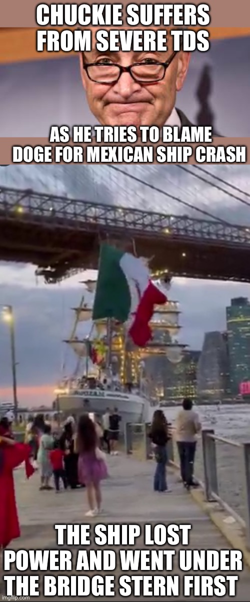Shumer displays severe TDS, trying to blame Trump/DOGE for boat crash. He proves he is a lying idiot. | CHUCKIE SUFFERS FROM SEVERE TDS; AS HE TRIES TO BLAME DOGE FOR MEXICAN SHIP CRASH; THE SHIP LOST POWER AND WENT UNDER THE BRIDGE STERN FIRST | image tagged in chuck shumer,tds,mexican boat,crash,bridge | made w/ Imgflip meme maker