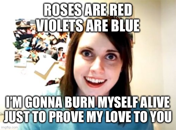 Overly Attached Girlfriend Meme | ROSES ARE RED
VIOLETS ARE BLUE; I’M GONNA BURN MYSELF ALIVE
JUST TO PROVE MY LOVE TO YOU | image tagged in memes,overly attached girlfriend | made w/ Imgflip meme maker