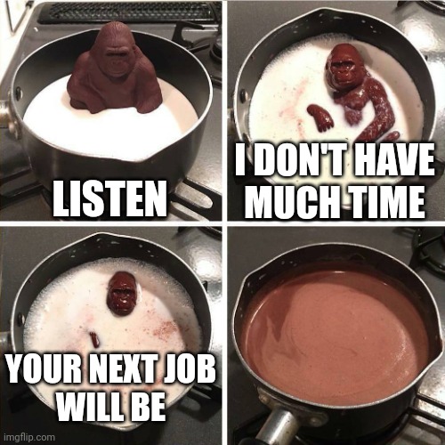 You never know what your next job will be | LISTEN; I DON'T HAVE
MUCH TIME; YOUR NEXT JOB
WILL BE | image tagged in chocolate gorilla,job hunting,unemployment,unemployed,uncertainty,anxiety | made w/ Imgflip meme maker