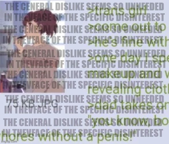 that i post here suggests disinterest in the debate | THE CENERAL DISLIKE SEEMS SO UNNEEDED IN THEVFACE OF THE SPECIFIC DISINTEREST; THE CENERAL DISLIKE SEEMS SO UNNEEDED IN THEVFACE OF THE SPECIFIC DISINTEREST; THE CENERAL DISLIKE SEEMS SO UNNEEDED IN THEVFACE OF THE SPECIFIC DISINTEREST; THE CENERAL DISLIKE SEEMS SO UNNEEDED IN THEVFACE OF THE SPECIFIC DISINTEREST; THE CENERAL DISLIKE SEEMS SO UNNEEDED IN THEVFACE OF THE SPECIFIC DISINTEREST; THE CENERAL DISLIKE SEEMS SO UNNEEDED IN THEVFACE OF THE SPECIFIC DISINTEREST | image tagged in meme,screencapture of s/post,by memedian,_______/________,thxs20flws,nothing makes one feel | made w/ Imgflip meme maker
