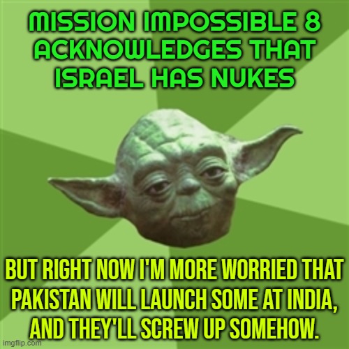 Right Now I'm More Worried That Pakistan Will Launch Some At India | MISSION IMPOSSIBLE 8
ACKNOWLEDGES THAT
ISRAEL HAS NUKES; BUT RIGHT NOW I'M MORE WORRIED THAT
PAKISTAN WILL LAUNCH SOME AT INDIA,
AND THEY'LL SCREW UP SOMEHOW. | image tagged in memes,advice yoda,pakistan,nukes,india,nuclear war | made w/ Imgflip meme maker