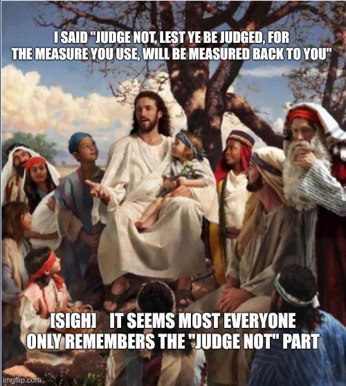 Jesus teaching his followers | I SAID ''JUDGE NOT, LEST YE BE JUDGED, FOR THE MEASURE YOU USE, WILL BE MEASURED BACK TO YOU''; [SIGH]    IT SEEMS MOST EVERYONE ONLY REMEMBERS THE ''JUDGE NOT'' PART | image tagged in jesus teaching his followers | made w/ Imgflip meme maker
