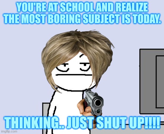 most boring subject at school. | YOU'RE AT SCHOOL AND REALIZE THE MOST BORING SUBJECT IS TODAY. THINKING.. JUST SHUT UP!!!! | image tagged in bored of this crap | made w/ Imgflip meme maker
