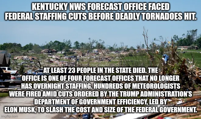 No Warning | KENTUCKY NWS FORECAST OFFICE FACED FEDERAL STAFFING CUTS BEFORE DEADLY TORNADOES HIT. AT LEAST 23 PEOPLE IN THE STATE DIED. THE OFFICE IS ONE OF FOUR FORECAST OFFICES THAT NO LONGER HAS OVERNIGHT STAFFING. HUNDREDS OF METEOROLOGISTS WERE FIRED AMID CUTS ORDERED BY THE TRUMP ADMINISTRATION’S DEPARTMENT OF GOVERNMENT EFFICIENCY, LED BY ELON MUSK, TO SLASH THE COST AND SIZE OF THE FEDERAL GOVERNMENT. | image tagged in trump,gop,maga,nazi,fascist,doge | made w/ Imgflip meme maker
