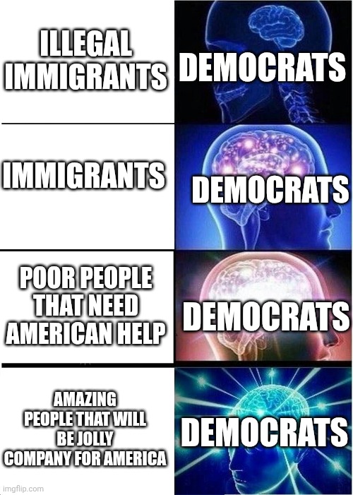 Expanding Brain | ILLEGAL IMMIGRANTS; DEMOCRATS; IMMIGRANTS; DEMOCRATS; POOR PEOPLE THAT NEED AMERICAN HELP; DEMOCRATS; DEMOCRATS; AMAZING PEOPLE THAT WILL BE JOLLY COMPANY FOR AMERICA | image tagged in memes,expanding brain,illegal immigration,democrats | made w/ Imgflip meme maker