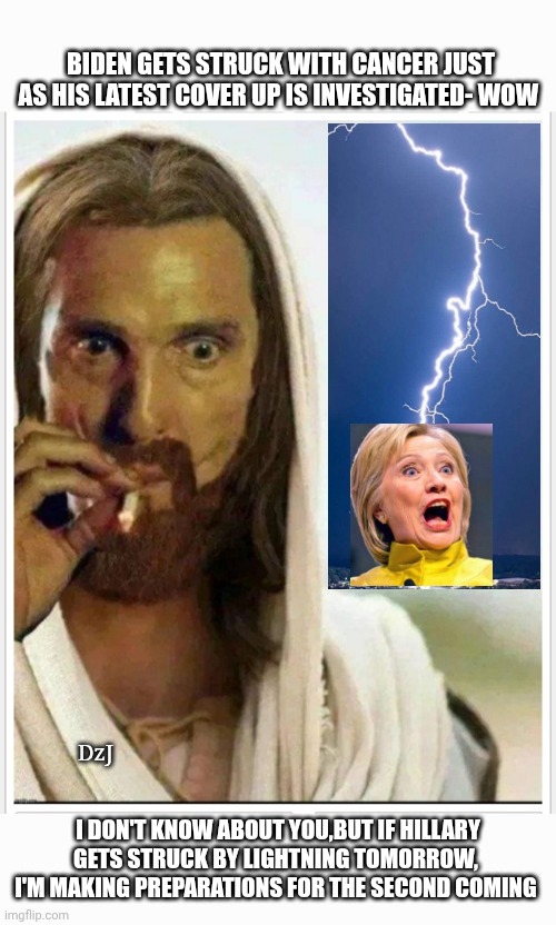 Thy Will Be Done | BIDEN GETS STRUCK WITH CANCER JUST AS HIS LATEST COVER UP IS INVESTIGATED- WOW; DzJ; I DON'T KNOW ABOUT YOU,BUT IF HILLARY GETS STRUCK BY LIGHTNING TOMORROW,  I'M MAKING PREPARATIONS FOR THE SECOND COMING | image tagged in here it comes,karma's a bitch,i love it when a plan comes together,libtards,finished | made w/ Imgflip meme maker
