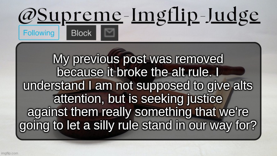 Supreme-Imgflip-Judge Announcement template | My previous post was removed because it broke the alt rule. I understand I am not supposed to give alts attention, but is seeking justice against them really something that we're going to let a silly rule stand in our way for? | image tagged in supreme-imgflip-judge announcement template | made w/ Imgflip meme maker