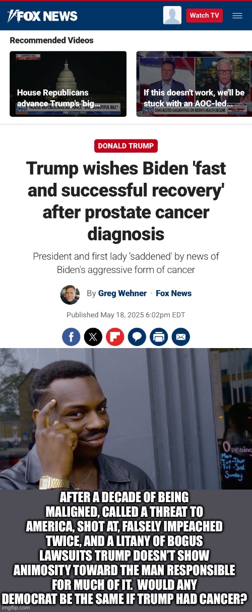 AFTER A DECADE OF BEING MALIGNED, CALLED A THREAT TO AMERICA, SHOT AT, FALSELY IMPEACHED TWICE, AND A LITANY OF BOGUS LAWSUITS TRUMP DOESN’T SHOW ANIMOSITY TOWARD THE MAN RESPONSIBLE FOR MUCH OF IT.  WOULD ANY DEMOCRAT BE THE SAME IF TRUMP HAD CANCER? | image tagged in memes,roll safe think about it | made w/ Imgflip meme maker