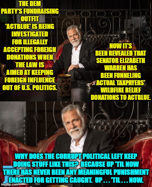 If at least some people are not brought up on charges then the Trump administration is just all talk. | THE DEM PARTY'S FUNDRAISING OUTFIT 'ACTBLUE' IS BEING INVESTIGATED FOR ILLEGALLY ACCEPTING FOREIGN DONATIONS WHEN THE LAW IS AIMED AT KEEPING FOREIGN INFLUENCE OUT OF U.S. POLITICS. NOW IT'S BEEN REVEALED THAT SENATOR ELIZABETH WARREN HAS BEEN FUNNELING ACTUAL TAXPAYERS' WILDFIRE RELIEF DONATIONS TO ACTBLUE. WHY DOES THE CORRUPT POLITICAL LEFT KEEP DOING STUFF LIKE THIS?  BECAUSE UP 'TIL NOW THERE HAS NEVER BEEN ANY MEANINGFUL PUNISHMENT ENACTED FOR GETTING CAUGHT.  UP . . . 'TIL . . . NOW. | image tagged in yep | made w/ Imgflip meme maker