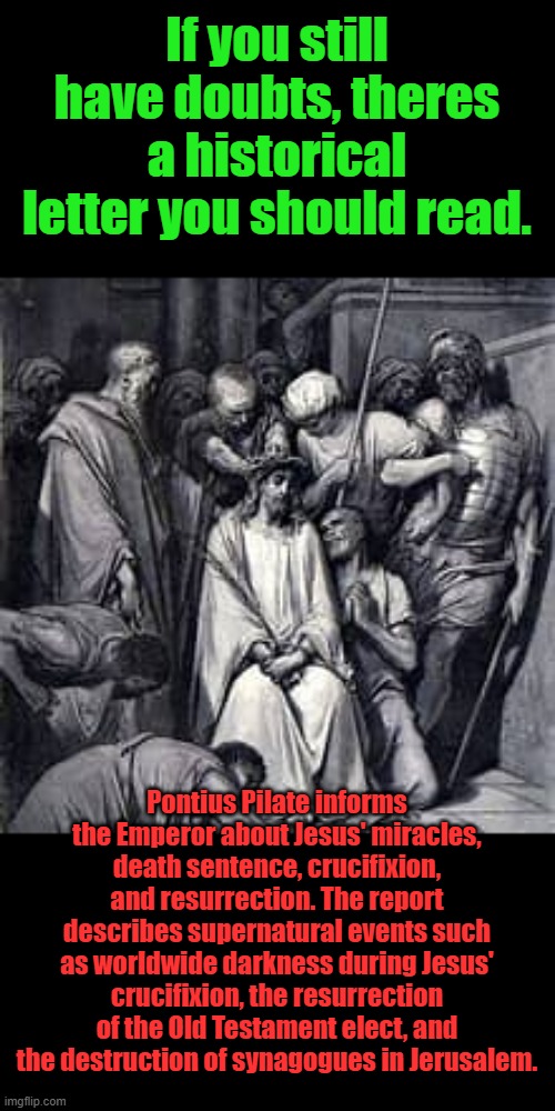 Pilate was a eyewitness to all of it at the end of Jesus mortal life. | If you still have doubts, theres a historical letter you should read. Pontius Pilate informs the Emperor about Jesus' miracles, death sentence, crucifixion, and resurrection. The report describes supernatural events such as worldwide darkness during Jesus' crucifixion, the resurrection of the Old Testament elect, and the destruction of synagogues in Jerusalem. | made w/ Imgflip meme maker