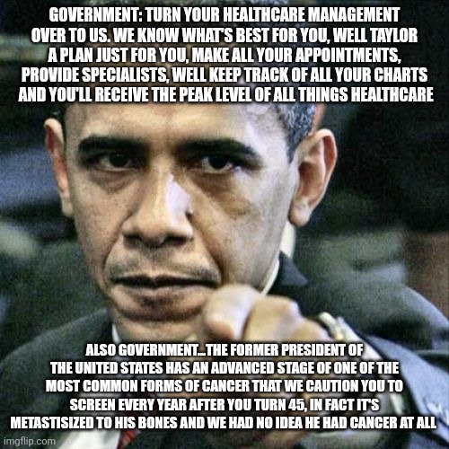 BIDEN CANCER TRUMP OBAMA NANNY STATE | GOVERNMENT: TURN YOUR HEALTHCARE MANAGEMENT OVER TO US. WE KNOW WHAT'S BEST FOR YOU, WELL TAYLOR A PLAN JUST FOR YOU, MAKE ALL YOUR APPOINTMENTS, PROVIDE SPECIALISTS, WELL KEEP TRACK OF ALL YOUR CHARTS  AND YOU'LL RECEIVE THE PEAK LEVEL OF ALL THINGS HEALTHCARE; ALSO GOVERNMENT...THE FORMER PRESIDENT OF THE UNITED STATES HAS AN ADVANCED STAGE OF ONE OF THE MOST COMMON FORMS OF CANCER THAT WE CAUTION YOU TO SCREEN EVERY YEAR AFTER YOU TURN 45, IN FACT IT'S METASTISIZED TO HIS BONES AND WE HAD NO IDEA HE HAD CANCER AT ALL | image tagged in memes,pissed off obama | made w/ Imgflip meme maker