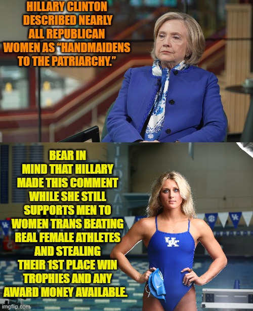 By right some of these leftist scum should spontaneously combust from the hypocrisy along. | HILLARY CLINTON  DESCRIBED NEARLY ALL REPUBLICAN WOMEN AS “HANDMAIDENS TO THE PATRIARCHY.”; BEAR IN MIND THAT HILLARY MADE THIS COMMENT WHILE SHE STILL SUPPORTS MEN TO WOMEN TRANS BEATING REAL FEMALE ATHLETES AND STEALING THEIR 1ST PLACE WIN TROPHIES AND ANY AWARD MONEY AVAILABLE. | image tagged in yep | made w/ Imgflip meme maker