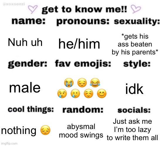 get to know me but better | Nuh uh; he/him; *gets his ass beaten by his parents*; 😭 😔 😂 😢 🥲 ☺️ 😊; idk; male; Just ask me I’m too lazy to write them all; abysmal mood swings; nothing 😔 | image tagged in get to know me but better | made w/ Imgflip meme maker