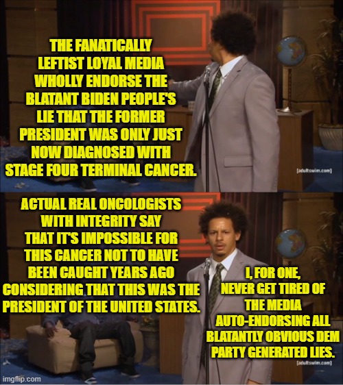 Being politically lied to by the media is now a U.S. tradition. | THE FANATICALLY LEFTIST LOYAL MEDIA WHOLLY ENDORSE THE BLATANT BIDEN PEOPLE'S LIE THAT THE FORMER PRESIDENT WAS ONLY JUST NOW DIAGNOSED WITH STAGE FOUR TERMINAL CANCER. ACTUAL REAL ONCOLOGISTS WITH INTEGRITY SAY THAT IT'S IMPOSSIBLE FOR THIS CANCER NOT TO HAVE BEEN CAUGHT YEARS AGO CONSIDERING THAT THIS WAS THE PRESIDENT OF THE UNITED STATES. I, FOR ONE, NEVER GET TIRED OF THE MEDIA AUTO-ENDORSING ALL BLATANTLY OBVIOUS DEM PARTY GENERATED LIES. | image tagged in who killed hannibal | made w/ Imgflip meme maker