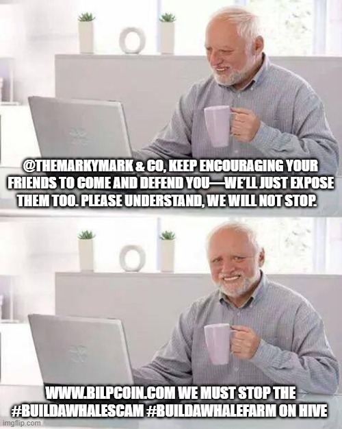 Hide the Pain Harold Meme | @THEMARKYMARK & CO, KEEP ENCOURAGING YOUR FRIENDS TO COME AND DEFEND YOU—WE’LL JUST EXPOSE THEM TOO. PLEASE UNDERSTAND, WE WILL NOT STOP. WWW.BILPCOIN.COM WE MUST STOP THE #BUILDAWHALESCAM #BUILDAWHALEFARM ON HIVE | image tagged in memes,hide the pain harold | made w/ Imgflip meme maker