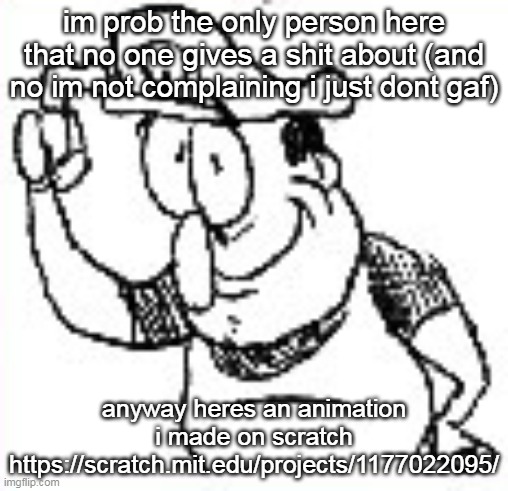 im prob the only person here that no one gives a shit about (and no im not complaining i just dont gaf); anyway heres an animation i made on scratch
https://scratch.mit.edu/projects/1177022095/ | made w/ Imgflip meme maker