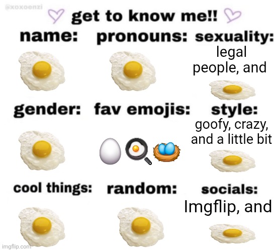 egg | legal people, and; goofy, crazy, and a little bit; 🥚🍳🪺; Imgflip, and | image tagged in get to know me but better,egg | made w/ Imgflip meme maker