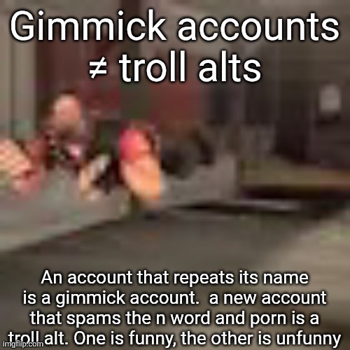 an example of a gimmick account would be mouthwash | Gimmick accounts ≠ troll alts; An account that repeats its name is a gimmick account.  a new account that spams the n word and porn is a troll alt. One is funny, the other is unfunny | image tagged in heby from tea forest two | made w/ Imgflip meme maker