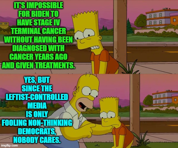 Remember that Democrats apparently LIKE being lied to by their party-loyalist media outlets. | IT'S IMPOSSIBLE FOR BIDEN TO HAVE STAGE IV TERMINAL CANCER WITHOUT HAVING BEEN DIAGNOSED WITH CANCER YEARS AGO AND GIVEN TREATMENTS. YES, BUT SINCE THE LEFTIST-CONTROLLED MEDIA IS ONLY FOOLING NON-THINKING DEMOCRATS, NOBODY CARES. | image tagged in homer and bart worst day so far | made w/ Imgflip meme maker