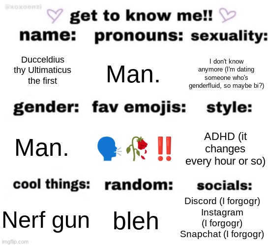 I think I may be bisexual but I'm not sure. I think i'm confused | Ducceldius thy Ultimaticus the first; Man. I don't know anymore (I'm dating someone who's genderfluid, so maybe bi?); 🗣️🥀‼️; ADHD (it changes every hour or so); Man. Discord (I forgogr)
Instagram (I forgogr)
Snapchat (I forgogr); bleh; Nerf gun | image tagged in get to know me but better | made w/ Imgflip meme maker