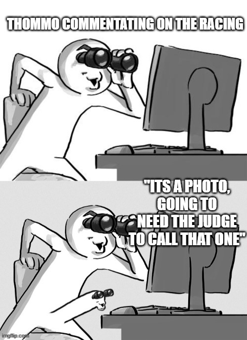 Binoculars Computer | THOMMO COMMENTATING ON THE RACING; "ITS A PHOTO, GOING TO NEED THE JUDGE TO CALL THAT ONE" | image tagged in binoculars computer | made w/ Imgflip meme maker