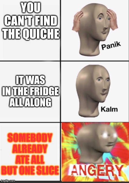 Panik Kalm Angery | YOU CAN'T FIND THE QUICHE; IT WAS IN THE FRIDGE ALL ALONG; SOMEBODY ALREADY ATE ALL BUT ONE SLICE | image tagged in panik kalm angery | made w/ Imgflip meme maker
