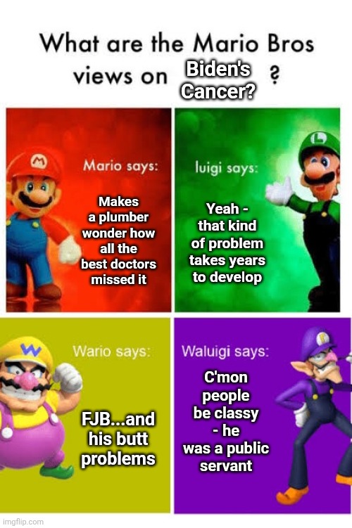 Mario Broz. Misc Views. | Biden's Cancer? Makes a plumber wonder how all the best doctors missed it; Yeah - that kind of problem takes years to develop; C'mon people be classy - he was a public servant; FJB...and his butt problems | image tagged in mario broz misc views | made w/ Imgflip meme maker