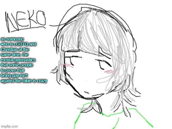 might explain my take a bit more | as someone who is LGBTQ and Christian at the same time, the mental gymnastics that some people to prove that being gay isn't against the Bible is crazy | image tagged in neko drawn by cinna | made w/ Imgflip meme maker