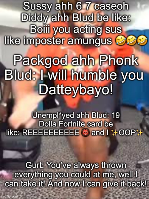 Druski dancing | Sussy ahh 6 7 caseoh Diddy ahh Blud be like:
Boiii you acting sus like imposter amungus 🤣🤣🤣; Packgod ahh Phonk Blud: I will humble you 
Datteybayo! Unempl*yed ahh Blud: 19 Dolla Fortnite card be like: REEEEEEEEEE 👹 and I ✨OOP✨; Gurt: You’ve always thrown everything you could at me, well I can take it! And now I can give it back! | image tagged in druski dancing,packgod | made w/ Imgflip meme maker
