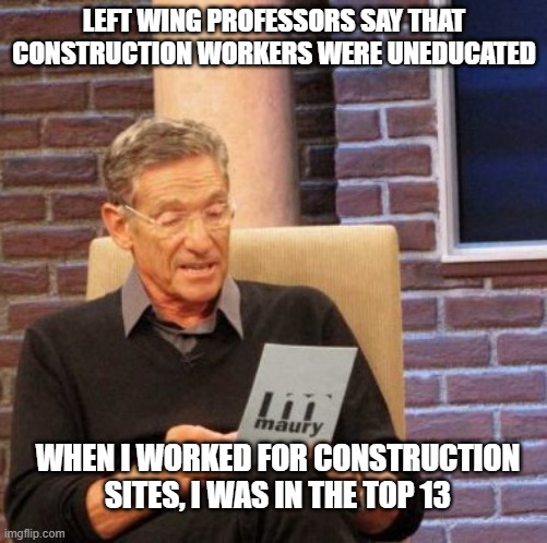 i bet you are still in college loan debt | LEFT WING PROFESSORS SAY THAT CONSTRUCTION WORKERS WERE UNEDUCATED; WHEN I WORKED FOR CONSTRUCTION SITES, I WAS IN THE TOP 13 | image tagged in memes,maury lie detector | made w/ Imgflip meme maker
