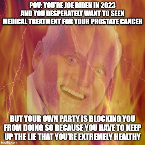 (Reposted because of typo) Ouch, eh? | POV: YOU'RE JOE BIDEN IN 2023 AND YOU DESPERATELY WANT TO SEEK MEDICAL TREATMENT FOR YOUR PROSTATE CANCER; BUT YOUR OWN PARTY IS BLOCKING YOU FROM DOING SO BECAUSE YOU HAVE TO KEEP UP THE LIE THAT YOU'RE EXTREMELY HEALTHY | image tagged in hide the pain harold on fire,memes,joe biden | made w/ Imgflip meme maker
