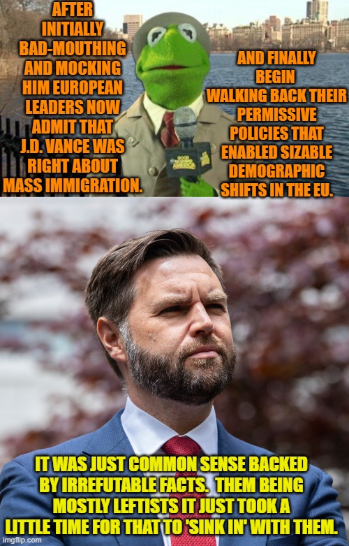 With the Left, you have to have patience. | AFTER INITIALLY BAD-MOUTHING AND MOCKING HIM EUROPEAN LEADERS NOW ADMIT THAT J.D. VANCE WAS RIGHT ABOUT MASS IMMIGRATION. AND FINALLY BEGIN  WALKING BACK THEIR PERMISSIVE POLICIES THAT ENABLED SIZABLE DEMOGRAPHIC SHIFTS IN THE EU. IT WAS JUST COMMON SENSE BACKED BY IRREFUTABLE FACTS.  THEM BEING MOSTLY LEFTISTS IT JUST TOOK A LITTLE TIME FOR THAT TO 'SINK IN' WITH THEM. | image tagged in yep | made w/ Imgflip meme maker
