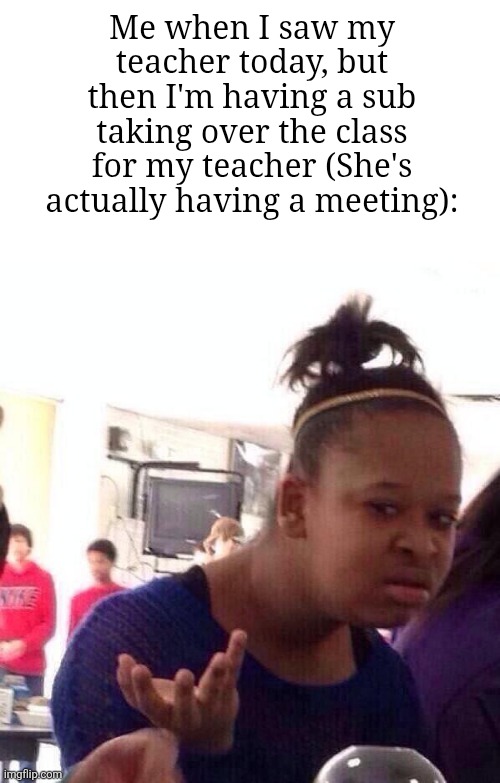 This actually happened to me just now | Me when I saw my teacher today, but then I'm having a sub taking over the class for my teacher (She's actually having a meeting): | image tagged in memes,black girl wat,teacher,funny | made w/ Imgflip meme maker