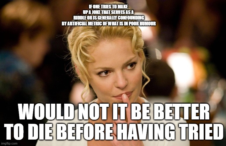 please fell honored that we humbly appreciate no stream would accept this mem as basically ATLTUAE epicness | IF ONE TRIES TO MAKE 
UP A JOKE THAT SERVES AS A 
RIDDLE OR IS GENERALLY CONFOUNDING
BY ARTIFICIAL METRIC OF WHAT IS IN POOR HUMOUR; WOULD NOT IT BE BETTER TO DIE BEFORE HAVING TRIED | image tagged in katherine heigl | made w/ Imgflip meme maker